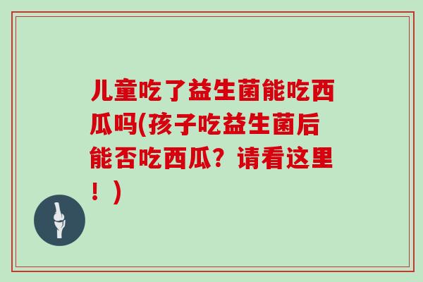 儿童吃了益生菌能吃西瓜吗(孩子吃益生菌后能否吃西瓜？请看这里！)