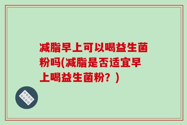 减脂早上可以喝益生菌粉吗(减脂是否适宜早上喝益生菌粉?) 减脂早上可以喝益生菌粉吗(减脂是否适宜早上喝益生菌粉?)