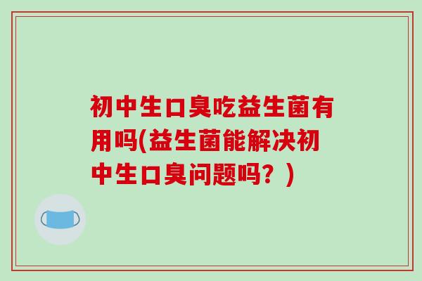 初中生口臭吃益生菌有用吗(益生菌能解决初中生口臭问题吗？)