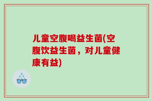 儿童空腹喝益生菌(空腹饮益生菌,对儿童健康有益) 儿童空腹喝益生菌(空腹饮益生菌,对儿童健康有益)