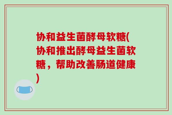 协和益生菌酵母软糖(协和推出酵母益生菌软糖,帮助改善肠道健康) 协和益生菌酵母软糖(协和推出酵母益生菌软糖,帮助改善肠道健康)