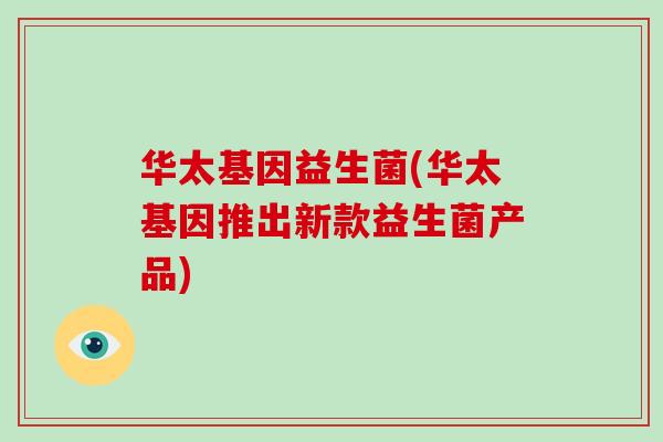 华太基因益生菌(华太基因推出新款益生菌产品) 华太基因益生菌(华太基因推出新款益生菌产品)