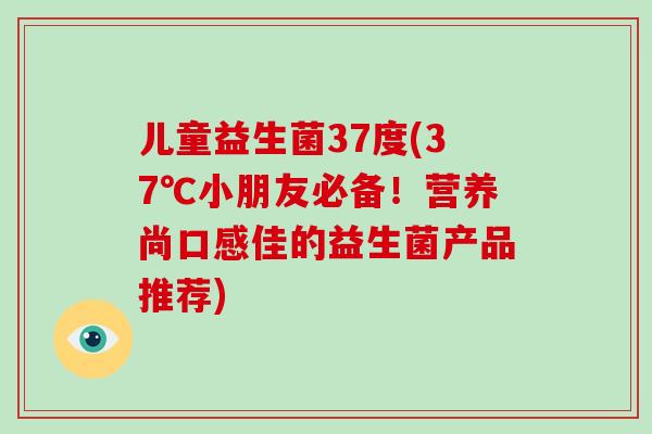 儿童益生菌37度(37℃小朋友必备！营养尚口感佳的益生菌产品推荐)