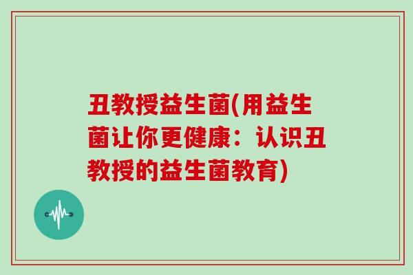 丑教授益生菌(用益生菌让你更健康：认识丑教授的益生菌教育)