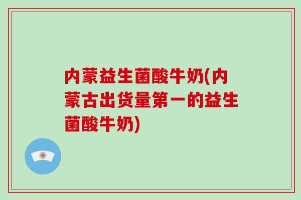 内蒙益生菌酸牛奶(内蒙古出货量第一的益生菌酸牛奶)