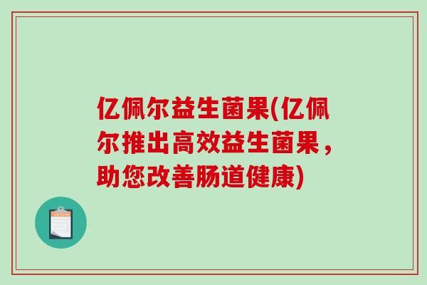 亿佩尔益生菌果(亿佩尔推出高效益生菌果,助您改善肠道健康) 亿佩尔益生菌果(亿佩尔推出高效益生菌果,助您改善肠道健康)