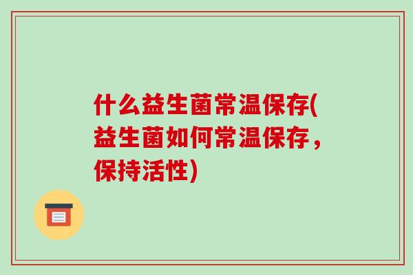 什么益生菌常温保存(益生菌如何常温保存,保持活性) 什么益生菌常温保存(益生菌如何常温保存,保持活性)