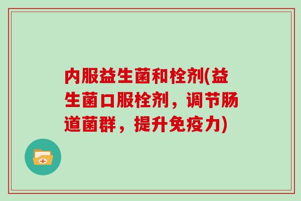 内服益生菌和栓剂(益生菌口服栓剂，调节肠道菌群，提升免疫力)