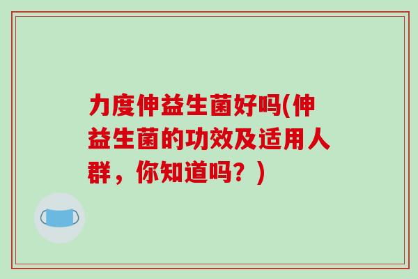 力度伸益生菌好吗(伸益生菌的功效及适用人群，你知道吗？)