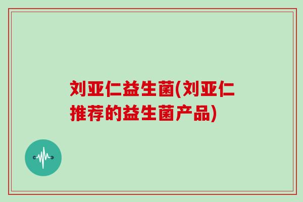刘亚仁益生菌(刘亚仁推荐的益生菌产品)