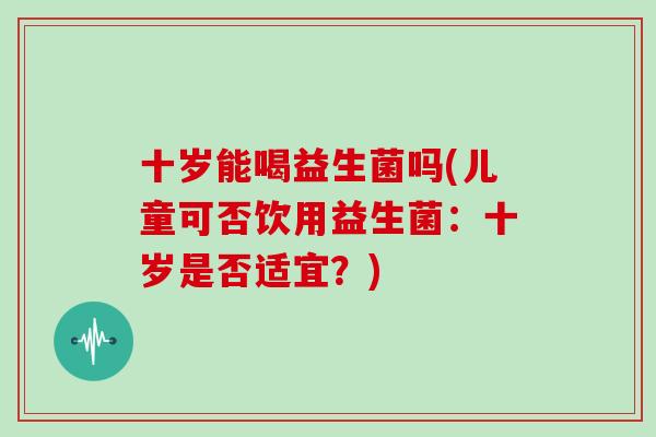 十岁能喝益生菌吗(儿童可否饮用益生菌：十岁是否适宜？)