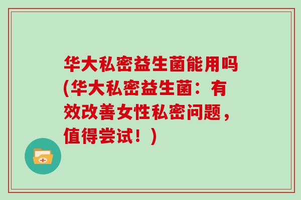 华大私密益生菌能用吗(华大私密益生菌：有效改善女性私密问题，值得尝试！)