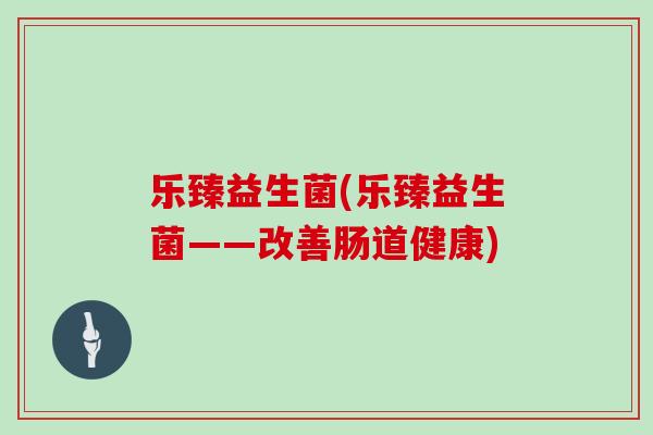 乐臻益生菌(乐臻益生菌——改善肠道健康)