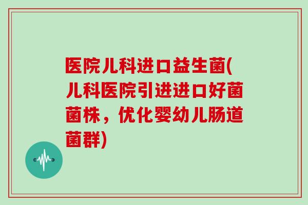 医院儿科进口益生菌(儿科医院引进进口好菌菌株，优化婴幼儿肠道菌群)