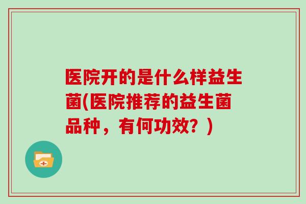 医院开的是什么样益生菌(医院推荐的益生菌品种，有何功效？)