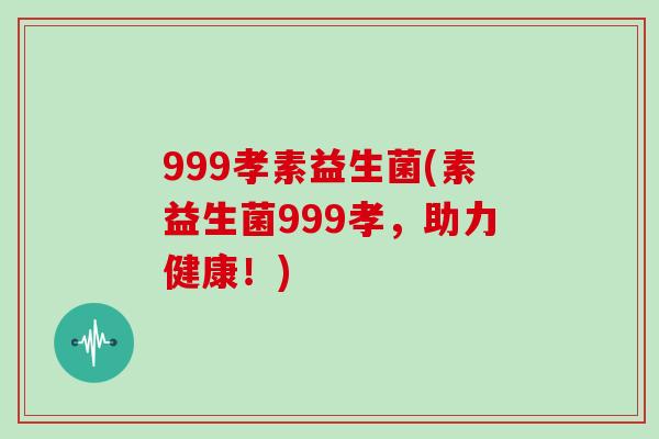 999孝素益生菌(素益生菌999孝,助力健康!) 999孝素益生菌(素益生菌999孝,助力健康!)