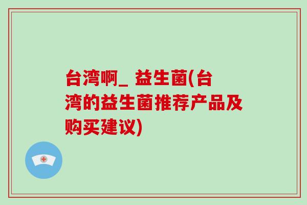 台湾啊_ 益生菌(台湾的益生菌推荐产品及购买建议)
