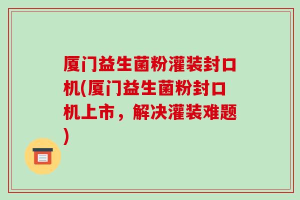 厦门益生菌粉灌装封口机(厦门益生菌粉封口机上市，解决灌装难题)