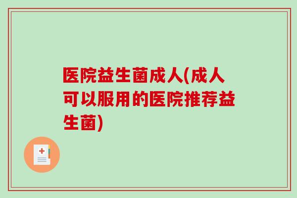 医院益生菌成人(成人可以服用的医院推荐益生菌)