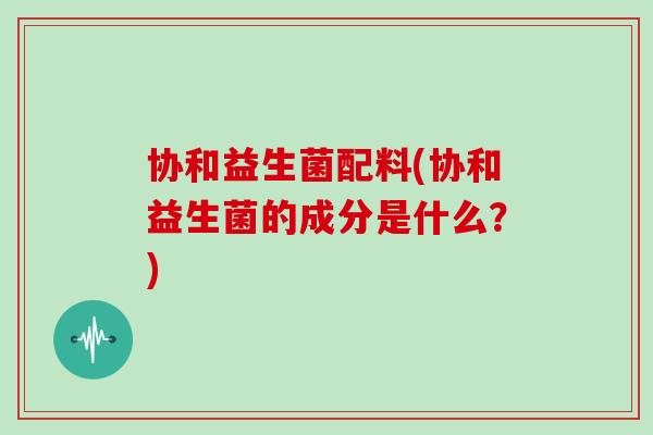 协和益生菌配料(协和益生菌的成分是什么？)