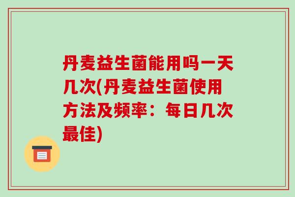 丹麦益生菌能用吗一天几次(丹麦益生菌使用方法及频率：每日几次最佳)