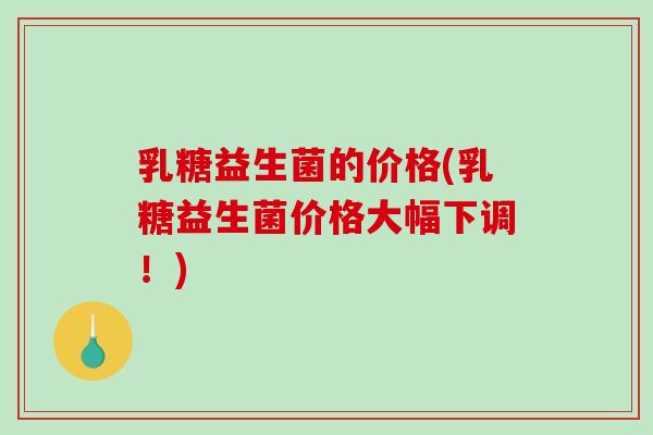 乳糖益生菌的价格(乳糖益生菌价格大幅下调！)