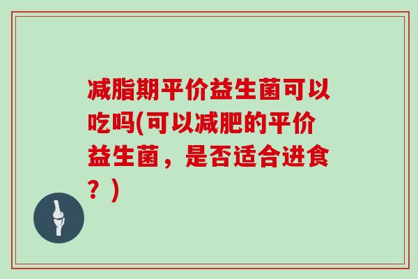 减脂期平价益生菌可以吃吗(可以减肥的平价益生菌，是否适合进食？)
