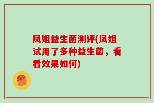 凤姐益生菌测评(凤姐试用了多种益生菌,看看效果如何) 凤姐益生菌测评(凤姐试用了多种益生菌,看看效果如何)