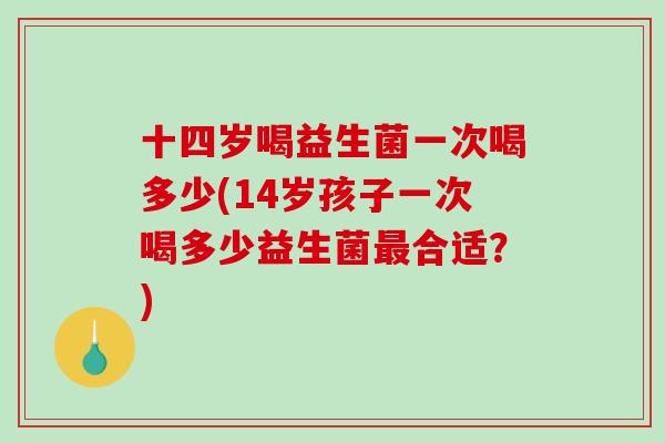 十四岁喝益生菌一次喝多少(14岁孩子一次喝多少益生菌最合适？)