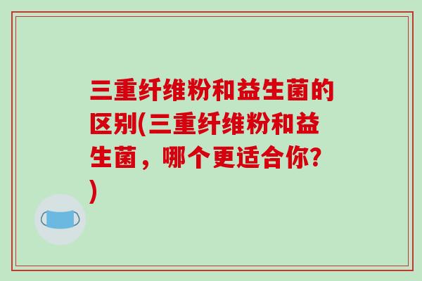 三重纤维粉和益生菌的区别(三重纤维粉和益生菌，哪个更适合你？)