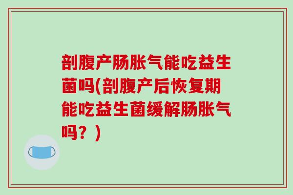 剖腹产肠胀气能吃益生菌吗(剖腹产后恢复期能吃益生菌缓解肠胀气吗？)