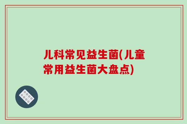 儿科常见益生菌(儿童常用益生菌大盘点)