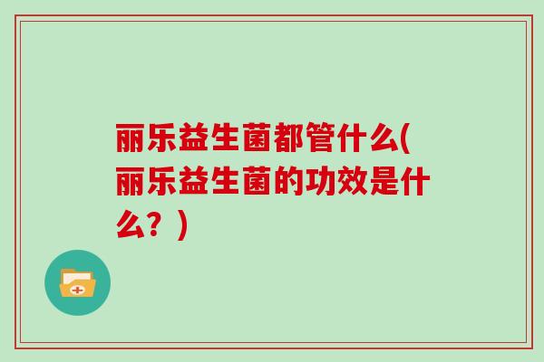 丽乐益生菌都管什么(丽乐益生菌的功效是什么？)