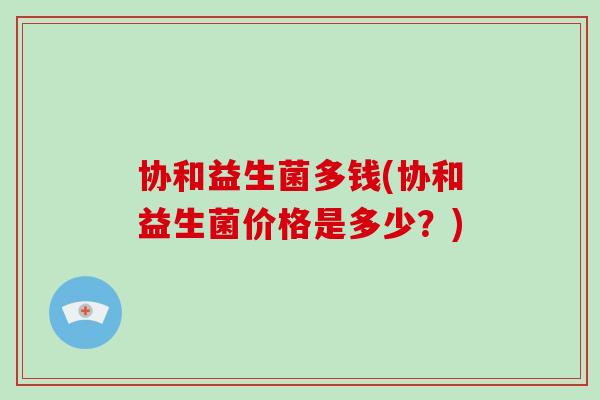 协和益生菌多钱(协和益生菌价格是多少？)