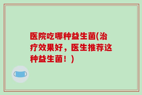 医院吃哪种益生菌(效果好，医生推荐这种益生菌！)