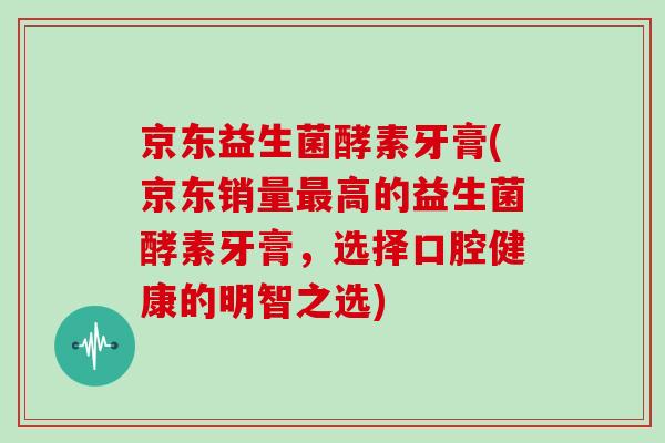 京东益生菌酵素牙膏(京东销量最高的益生菌酵素牙膏，选择口腔健康的明智之选)