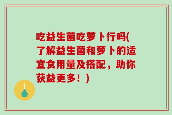 吃益生菌吃萝卜行吗(了解益生菌和萝卜的适宜食用量及搭配，助你获益更多！)