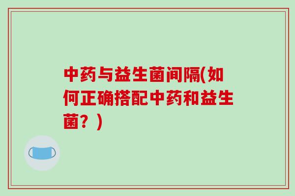 中药与益生菌间隔(如何正确搭配中药和益生菌？)