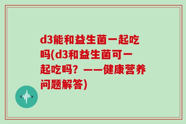 d3能和益生菌一起吃吗(d3和益生菌可一起吃吗?——健康营养问题解答) d3能和益生菌一起吃吗(d3和益生菌可一起吃吗?——健康营养问题解答)