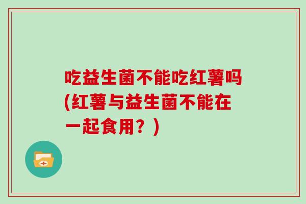 吃益生菌不能吃红薯吗(红薯与益生菌不能在一起食用？)