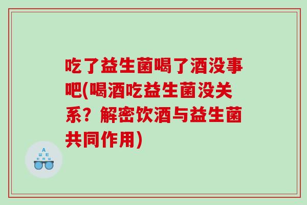 吃了益生菌喝了酒没事吧(喝酒吃益生菌没关系？解密饮酒与益生菌共同作用)