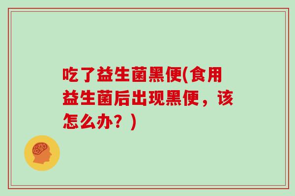 吃了益生菌黑便(食用益生菌后出现黑便，该怎么办？)