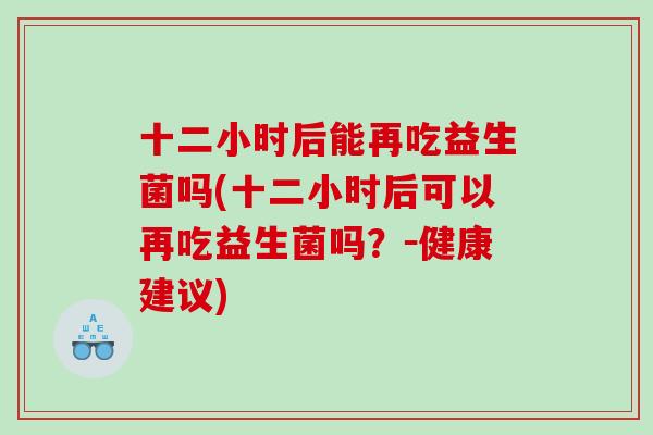 十二小时后能再吃益生菌吗(十二小时后可以再吃益生菌吗？－健康建议)
