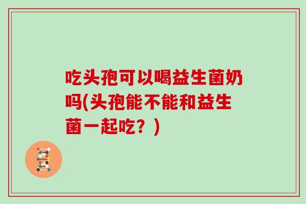 吃头孢可以喝益生菌奶吗(头孢能不能和益生菌一起吃？)