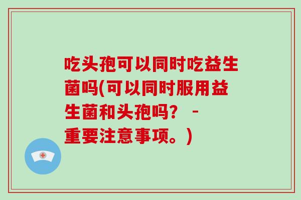 吃头孢可以同时吃益生菌吗(可以同时服用益生菌和头孢吗? - 重要注意事项。) 吃头孢可以同时吃益生菌吗(可以同时服用益生菌和头孢吗? - 重要注意事项。)