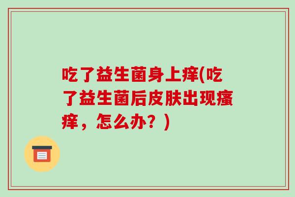 吃了益生菌身上痒(吃了益生菌后皮肤出现瘙痒，怎么办？)