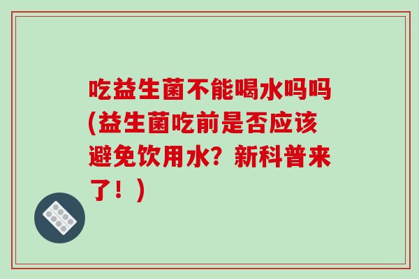 吃益生菌不能喝水吗吗(益生菌吃前是否应该避免饮用水?新科普来了!) 吃益生菌不能喝水吗吗(益生菌吃前是否应该避免饮用水?新科普来了!)