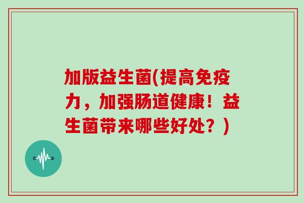 加版益生菌(提高力，加强肠道健康！益生菌带来哪些好处？)