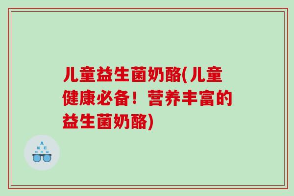 儿童益生菌奶酪(儿童健康必备！营养丰富的益生菌奶酪)