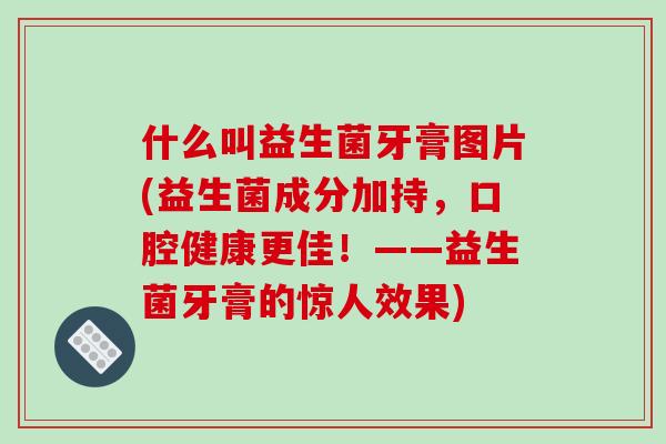 什么叫益生菌牙膏图片(益生菌成分加持，口腔健康更佳！——益生菌牙膏的惊人效果)